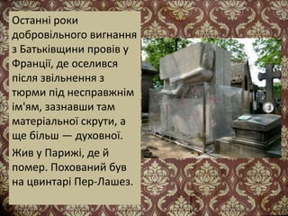 Останні роки
добровільного вигнання
з Батьківщини провів у
Франції, де оселився
після звільнення з
тюрми під несправжнім
ім'ям, зазнавши там
матеріальної скрути, а
ще більш — духовної.
Жив у Парижі, де й
помер. Похований був
на цвинтарі Пер-Лашез.
 
