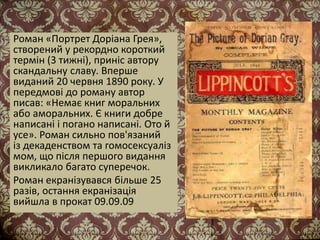 Роман «Портрет Доріана Грея»,
створений у рекордно короткий
термін (3 тижні), приніс автору
скандальну славу. Вперше
виданий 20 червня 1890 року. У
передмові до роману автор
писав: «Немає книг моральних
або аморальних. Є книги добре
написані і погано написані. Ото й
усе». Роман сильно пов'язаний
із декаденством та гомосексуаліз
мом, що після першого видання
викликало багато суперечок.
Роман екранізувався більше 25
разів, остання екранізація
вийшла в прокат 09.09.09
 
