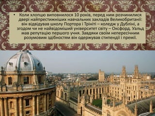 • Коли хлопцю виповнилося 10 років, перед ним розчинилися
двері найпрестижніших навчальних закладів Великобританії:
він відвідував школу Портора і Трініті – коледж у Дубліні, а
згодом чи не найвідоміший університет світу – Оксфорд. Уальд
мав репутацію першого учня. Завдяки своїм непересічним
розумовим здібностям він одержував стипендії і премії.
 
