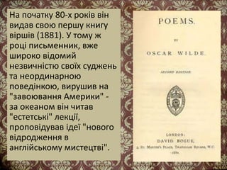 На початку 80-х років він
видав свою першу книгу
віршів (1881). У тому ж
році письменник, вже
широко відомий
незвичністю своїх суджень
та неординарною
поведінкою, вирушив на
"завоювання Америки" -
за океаном він читав
"естетські" лекції,
проповідував ідеї "нового
відродження в
англійському мистецтві".
 