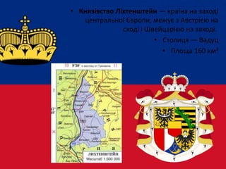 • Князівство Ліхтенштейн — країна на заході
центральної Європи, межує з Австрією на
сході і Швейцарією на заході.
• Столиця — Вадуц
• Площа 160 км²
 