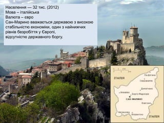 Населення — 32 тис. (2012)
Мова – італійська
Валюта – євро
Сан-Марино вважається державою з високою
стабільністю економіки, один з найнижчих
рівнів безробіття у Європі,
відсутністю державного боргу.
 