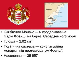 • Князі́вство Мона́ко — мікродержава на
півдні Франції на березі Середземного моря
• Площа − 2,02 км²
• Політична система — конституційна
монархія під протекторатом Франції.
• Населення — 35 657
 