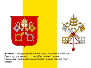 Ватика́н — резиденція Папи Римського, територія Святійшого
Престолу, центрального органу Католицької Церкви.
Найменша у світі незалежна держава, анклав посеред Риму
в Італії.
 