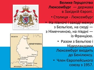 Велике Герцогство
Люксембург — держава
в Західній Європі.
• Столиця - Люксембург
• На півночі і заході межує
з Бельгією, на сході —
з Німеччиною, на півдні —
із Францією.
• Разом з Бельгією і
Нідерландами
Люксембург входить
до Бенілюксу.
• Член Європейського
союзу з 1957.
 