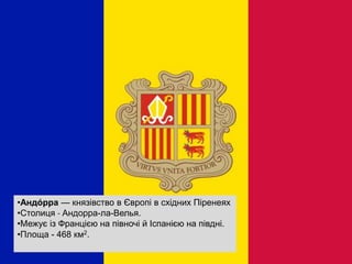 •Андо́ рра — князівство в Європі в східних Піренеях
•Столиця - Андорра-ла-Велья.
•Межує із Францією на півночі й Іспанією на півдні.
•Площа - 468 км2.
 