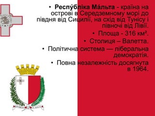 • Респу́бліка Ма́льта - країна на
острові в Середземному морі до
півдня від Сицилії, на схід від Тунісу і
півночі від Лівії.
• Площа - 316 км².
• Столиця – Валетта.
• Політична система — ліберальна
демократія.
• Повна незалежність досягнута
в 1964.
 