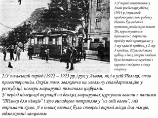 2.У польський період (1922 – 1923 рр.) рух у Львові, як і в усій Польщі, став
правостороннім. Окрім того, зважаючи на загальну стандартизацію у
республіці, номери маршрутів позначали цифрами.
У період німецької окупації на деяких маршрутах курсували вагони з написом
“Тільки для німців” і хто випадково потрапляв у “не свій вагон”, міг
отримати кулю. А в інших вагонах були створені окремі місця для німців,
відмежовані ланцюгом.
1.У період вторгнення у
Львів російських військ
(1914 р.) трамвай
продовжував свою роботу.
Навіть був виданий
путівник російською мовою
"Як користуватися
трамваєм". Вартість
проїзду тоді коштувала: у
1-му класі 6 копійок, у 2-му-
3 копійки. Трамваї мали
кабіну з двох сторін і водієві
було достатньо перейти з
кермом і поїхати в іншу
сторону.
 