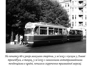 На початку 60-х років минулого сторіччя, у зв’язку з пуском у Львові
тролейбуса, а також, у зв’язку з загальними антитрамвайними
тенденціями в країні, почалося скорочення трамвайної мережі.
 