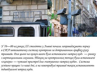 У 70—80-их роках ХХ століття у Львові почали запроваджувати першу
в СРСР автоматичну систему контролю за дотриманням графіку руху
трамваїв. Для цього на кожен вагон було встановлено «штрих-код» — рамку
з вертикальними смугами. Також на контрольних точках були встановлені
«сканери» — чутливі пристрої для зчитування «штрих-кодів». Система
успішно працює і в наші дні, а на новоприбулі трамваї також встановлюють
індивідуальні штрих-коди.
 
