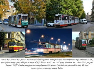 Tatra KT4 (Tatra KT4A2) — зчленований двосекційний чотиривісний односторонній трамвайний вагон,
що серійно випускався підприємством «ČKD Tatra» з 1973 по 1997 роки. Станом на 1 січня 2012 року на
балансі ЛКП «Львівелектротранс» перебувало 122 вагони (на лінію виходять близько 60, інші
потребують ремонту) марки Tatra.
 