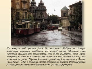 Чи можемо собі уявити Львів без трамвая? Мабуть ні. Історія
львівського трамвая невіддільна від історії міста. Трамвай став
символом громадського транспорту. Про нього складають пісні, вірші,
анекдоти, на його честь називають ресторани, трамвайний дзвінок став
позивним на радіо. Трамвай-перший громадський транспорт у Львові.
Сьогодні він - один з основних засобів пересування містом. Обслуговується
Львівським комунальним підприємством "Львівелектротранс".
 