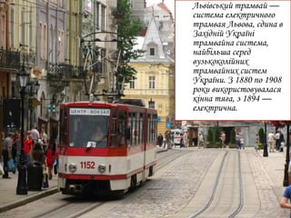 Львівський трамвай —
система електричного
трамвая Львова, єдина в
Західній Україні
трамвайна система,
найбільша серед
вузькоколійних
трамвайних систем
України. З 1880 по 1908
роки використовувалася
кінна тяга, з 1894 —
електрична.
 