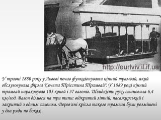 У травні 1880 року у Львові почав функціонувати кінний трамвай, який
обслуговувала фірма "Сочета Трієстина Трамвай". У 1889 році кінний
трамвай нараховував 105 коней і 37 вагонів. Швидкість руху становила 6,4
км/год. Вагон ділився на три типи: відкритий літній, пасажирський і
закритий з одним салоном. Дерев'яні крісла такого трамвая були розмішені
у два ряди по боках.
 