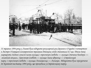 31 травня 1894 року у Львові було відкрито регулярний рух другого в Україні і четвертого
в Австро-Угорщині електричного трамвая.Довжина ліній становила 8,3 км. Діяли такі
маршрути (подані сучасні назви вулиць): «проспект Свободи — вулиця Степана Бандери —
головний вокзал», «проспект Свободи — вулиця Івана Франка — Стрийський
парк» і «проспект Свободи —вулиця Личаківська — Личаків». Відкриття було приурочено
до Крайової виставки 1894 року, що проходила у Стрийському парку.
 
