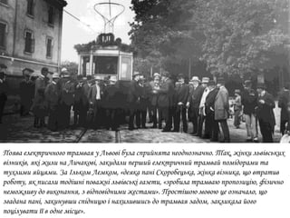 Поява електричного трамвая у Львові була сприйнята неоднозначно. Так, жінки львівських
візників, які жили на Личакові, закидали перший електричний трамвай помідорами та
тухлими яйцями. За Ільком Лемком, «деяка пані Скоробецька, жінка візника, що втратив
роботу, як писали тодішні поважні львівські газети, «зробила трамваю пропозицію, фізично
неможливу до виконання, з відповідними жестами». Простішою мовою це означало, що
згадана пані, закинувши спідницю і нахилившись до трамвая задом, закликала його
поцілувати її в одне місце».
 