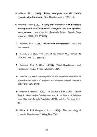 127
8 Hoffman, M.L. (1963). Parent discipline and the child's
consideration for others. Child Development, p. 573 588.
9 Hoover  Susan (1992). Coping with Multiple at Risk Behaviors
among Middle School Students through School and Systemic
Interventions, Major Applied Research Project Report. Nova
university. ERIC. (ED 362803).
10 Hurlock, E.B. (1956). Adolescent Development, MC Graw
Hill, London.
11 Leskie, L .(1953). The work of the modern High school. N
.MACMILLAN. p . 116 117.
12 Mussen, Paul  Others (1984). Child Development and
Personality, Harper  Row Publishers, USA.
13 Nelson, J.(1998): Investigation of the reciprocal sequence of
interaction behaviors of teachers and students around disruptive
behaviors, ED 442250.
14 Palmer  Shirley (1998). The Call for a New Script: Teacher
Role to Meet Health Collaboration and Social Needs of Adiverse
Inner City High Schools Population. ERIC. Vol. 26, No. 2, p. 224
28.
15 Peck R .F . Havighurst, R. J . (1960). The psychology of
character Development . Wiley, New York.
 