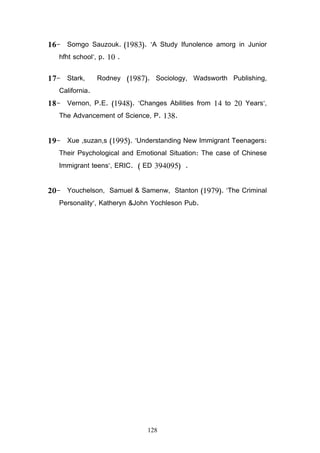128
16 Somgo Sauzouk. (1983). A Study Ifunolence amorg in Junior
hfht school, p. 10 .
17 Stark, Rodney (1987). Sociology, Wadsworth Publishing,
California.
18 Vernon, P.E. (1948). Changes Abilities from 14 to 20 Years,
The Advancement of Science, P. 138.
19 Xue ,suzan,s (1995). Understanding New Immigrant Teenagers:
Their Psychological and Emotional Situation: The case of Chinese
Immigrant teens, ERIC. ( ED 394095) .
20 Youchelson, Samuel  Samenw, Stanton (1979). The Criminal
Personality, Katheryn John Yochleson Pub.
 