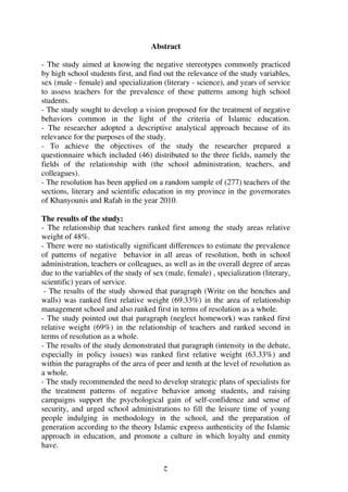 ‫ح‬
Abstract
- The study aimed at knowing the negative stereotypes commonly practiced
by high school students first, and find out the relevance of the study variables,
sex (male - female) and specialization (literary - science), and years of service
to assess teachers for the prevalence of these patterns among high school
students.
- The study sought to develop a vision proposed for the treatment of negative
behaviors common in the light of the criteria of Islamic education.
- The researcher adopted a descriptive analytical approach because of its
relevance for the purposes of the study.
- To achieve the objectives of the study the researcher prepared a
questionnaire which included (46) distributed to the three fields, namely the
fields of the relationship with (the school administration, teachers, and
colleagues).
- The resolution has been applied on a random sample of (277) teachers of the
sections, literary and scientific education in my province in the governorates
of Khanyounis and Rafah in the year 2010.
The results of the study:
- The relationship that teachers ranked first among the study areas relative
weight of 48%.
- There were no statistically significant differences to estimate the prevalence
of patterns of negative behavior in all areas of resolution, both in school
administration, teachers or colleagues, as well as in the overall degree of areas
due to the variables of the study of sex (male, female) , specialization (literary,
scientific) years of service.
- The results of the study showed that paragraph (Write on the benches and
walls) was ranked first relative weight (69.33%) in the area of relationship
management school and also ranked first in terms of resolution as a whole.
- The study pointed out that paragraph (neglect homework) was ranked first
relative weight (69%) in the relationship of teachers and ranked second in
terms of resolution as a whole.
- The results of the study demonstrated that paragraph (intensity in the debate,
especially in policy issues) was ranked first relative weight (63.33%) and
within the paragraphs of the area of peer and tenth at the level of resolution as
a whole.
- The study recommended the need to develop strategic plans of specialists for
the treatment patterns of negative behavior among students, and raising
campaigns support the psychological gain of self-confidence and sense of
security, and urged school administrations to fill the leisure time of young
people indulging in methodology in the school, and the preparation of
generation according to the theory Islamic express authenticity of the Islamic
approach in education, and promote a culture in which loyalty and enmity
have.
 