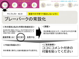 マニフェスト　NO.９　　	
  
＜課題＞	
＜今後の取組み方＞	
 ＜ご意見番欄＞	
ココにコメント付きの
付箋を貼ってください
進捗評価：OK！　まだまだ　　全然やな	
私自身は特に取組んでません。市は今年度の6月から予
算をつけて市の事業として実施することを決めました。そ
の補正予算には賛成。	
家庭での子育てで孤立しないように 	
プレーパークの常設化	
市の事業となることで、これまでとやり方や実
施方法が変更になる部分がある。	
市の事業に移行した後の経過をまずは見守る。	
＜市の現状と私の2年間の取組状況＞	
 