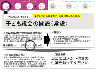 マニフェスト　NO.１３　　	
  
＜課題＞	
＜今後の取組み方＞	
 ＜ご意見番欄＞	
ココにコメント付きの
付箋を貼ってください
進捗評価：OK！　まだまだ　　全然やな	
一般質問で「市民参加」の中でも取り上げた。かつて青少
年議会と称して小金井市でも取り組んでいたものの、実
施しなくなった。学校内ではなく、生活する地域のことに意
見を言う機会づくりの必要性は共有できたか。	
子どもの社会性を育て、地域が繋がる仕組み	
子ども議会の開設（常設） 	
・学校現場が忙しいことがネガティブな理由として
あげられる（学校現場への配慮）	
  
・市民参加は企画財政部が所管だが、企画側で
この必要を認識していない	
今後18歳へ選挙権年齢が引き下げられることもあり、
「シティズンシップ」や「自治を担うこと」について、学ぶ
機会が必要。教育の視点と、市民参加（権利）としての
２つの視点で引き続きアプローチする。また、市政施行
60周年でまずは記念事業としての実施提案も視野に。	
＜市の現状と私の2年間の取組状況＞	
 