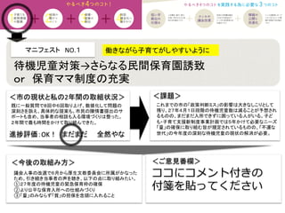 マニフェスト　NO.１　　	
  
＜課題＞	
＜今後の取組み方＞	
 ＜ご意見番欄＞	
ココにコメント付きの
付箋を貼ってください
進捗評価：OK！　まだまだ　　全然やな	
既に一般質問で８回中６回取り上げ、数値化して問題の
深刻さを訴え、具体的な提案も。市民の陳情書提出のサ
ポートも含め、当事者の相談も入る環境づくりは整った。
２年間で最も時間をかけて取り組んできた。	
働きながら子育てがしやすいように	
待機児童対策→さらなる民間保育園誘致	
  
ｏｒ　保育ママ制度の充実	
これまでの市の「政策判断ミス」の影響は大きなしこりとして
残り、２７年４月１日段階の待機児童数は減ることが予想され
るものの、まだまだ入所できずに困っている人がいる。子ど
も・子育て支援新制度事業計画では５年かけて必要なニーズ
「量」の確保に取り組む旨が規定されているものの、「不運な
世代」の今年度の深刻な待機児童の現状の解消が必要。	
  
議会人事の改選で６月から厚生文教委員会に所属がかなった
ため、引き続き当事者の声を聴き、以下の点に取り組みたい。	
  
①２７年度の待機児童の緊急保育枠の確保	
  
②より公平な保育入所への仕組みづくり	
  
③「量」のみならず「質」の担保を念頭に入れること	
  
＜市の現状と私の2年間の取組状況＞	
 