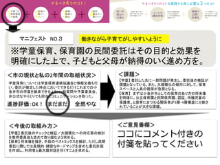 マニフェスト　NO.３　　	
  
＜課題＞	
＜今後の取組み方＞	
 ＜ご意見番欄＞	
ココにコメント付きの
付箋を貼ってください
進捗評価：OK！　まだまだ　　全然やな	
学童保育については学童保育連絡協議会と情報交換も行
い、委託が確定した時点においてできるだけこれまでの小
金井市の学童を継承できるよう、一般質問や予算委員会、
非公式なやりとりでも担当とコミュニケーションを取った。	
  
働きながら子育てがしやすいように	
※学童保育、保育園の民間委託はその目的と効果を
明確にした上で、子どもと父母が納得のいく進め方を。	
【学童】	
  委託した先に一部問題が発生し、委託後の検証が
課題となっている。また、大規模化の傾向に対して、保育
スペースと人員の確保が急務となる。	
  
【保育】　まずは小金井市としての保育のあり方の将来像
を明確に。公立保育園と民間保育園、認証、待機児童の
保護者、と保育にまつわる関係者が3層・4層構造に分断さ
れていることが大きな課題。	
  
【学童】	
  委託後のチェックと検証／大規模化への対応策の検討
を教育委員会も含めて取り組むよう求める。	
  
【保育】	
  将来像を描き、手段のベストミックスを検討。ただし民間
委託に際しては長期的・綿密なロードマップを含めた委託計画
を作成し、利用者と最大限対話を尽くすことを求める。	
  
＜市の現状と私の2年間の取組状況＞	
 