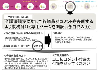 マニフェスト　NO.４０	
  
＜課題＞	
＜今後の取組み方＞	
 ＜ご意見番欄＞	
ココにコメント付きの
付箋を貼ってください
進捗評価：OK！　まだまだ　　全然やな	
現状の市のHPでは、テクニカルな面も含めとて
も困難。個人で入力することは恐らく合意を得ら
れないと想像される。	
全議決議案に対して各議員がコメントを表明する
よう義務付け（専用ページを開設し各自で入力）	
＜市の現状と私の2年間の取組状況＞	
これはまだ提案もしていません。	
  
（ハードルが高いほうだと思っているので）	
まずは、市のHPがリニューアルするので、そこにCMSを
どう組み込むのか、担当者とコミュニケーションをとって
おく。果たしたいのは、各議決に対しての各議員の意
見が一覧化できることが目的なので、別で同趣旨の成
果が得られるなら手段にこだわらない。	
 