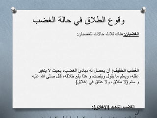 ‫الغضب‬ ‫حالة‬ ‫في‬ ‫الطالق‬ ‫وقوع‬
‫الغضبان‬:‫هناك‬‫ثالث‬‫حالت‬‫للغضبان‬:
‫الخفيف‬ ‫الغضب‬:‫أن‬‫يحصل‬‫له‬‫مبادئ‬‫الغضب‬،‫بحيث‬‫ل‬‫يتغير‬
‫عقله‬،‫ويعلم‬‫ما‬‫يقول‬‫ويقصده‬‫و‬‫هذا‬‫يقع‬‫طالقه‬،‫قال‬‫صلى‬‫هللا‬‫عليه‬
‫و‬‫سلم‬{‫ل‬‫طالق‬،‫ول‬‫عتاق‬‫في‬‫إغالق‬}
‫الشديد‬ ‫الغضب‬(‫اإلغالق‬:)
‫أن‬
 