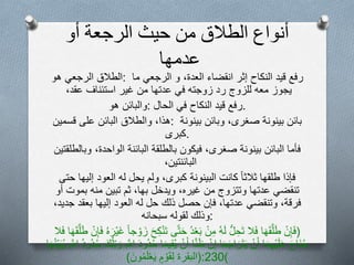 ‫أنواع‬‫الطالق‬‫من‬‫حيث‬‫الرجعة‬‫أو‬
‫عدمها‬
‫الطالق‬‫الرجعي‬‫هو‬ : ‫رفع‬‫قيد‬‫النكاح‬‫إثر‬‫انقضاء‬‫العدة‬،‫و‬‫الرجعي‬‫ما‬
‫يجوز‬‫معه‬‫للزوج‬‫رد‬‫زوجته‬‫في‬‫عدتها‬‫من‬‫غير‬‫استئناف‬‫عقد‬،
‫والبائن‬‫هو‬ : ‫رفع‬‫قيد‬‫النكاح‬‫في‬‫الحال‬ .
‫هذا‬،‫والطالق‬‫البائن‬‫على‬‫قسمين‬ : ‫بائن‬‫بينونة‬‫صغرى‬،‫وبائن‬‫بينونة‬
‫.كبرى‬
‫فأما‬‫البائن‬‫بينونة‬‫صغرى‬،‫فيكون‬‫بالطلقة‬‫البائنة‬‫الواحدة‬،‫وبالطلق‬‫تين‬
‫البائنتين‬،
‫فإذا‬‫طلقها‬‫ثالثا‬‫كانت‬‫البينونة‬‫كبرى‬،‫ولم‬‫يحل‬‫له‬‫العود‬‫إليها‬‫حتى‬
‫تنقضي‬‫عدتها‬‫وتتزوج‬‫من‬‫غيره‬،‫ويدخل‬‫بها‬،‫ثم‬‫تبين‬‫منه‬‫بموت‬‫أو‬
‫فرقة‬،‫وتنقضي‬‫عدتها‬،‫فإن‬‫حصل‬‫ذلك‬‫حل‬‫له‬‫العود‬‫إليها‬‫بعقد‬‫جديد‬،
‫وذلك‬‫لقوله‬‫سبحانه‬ :
(ْ‫ن‬ِ‫إ‬َ‫ف‬‫ا‬َ‫ه‬َ‫ق‬َّ‫ل‬َ‫ط‬‫ال‬َ‫ف‬ُّ‫ل‬ ِ‫َح‬‫ت‬‫ه‬َ‫ل‬ْ‫ن‬ِ‫م‬‫د‬ْ‫ع‬َ‫ب‬‫ى‬َّ‫ت‬َ‫ح‬َ‫ت‬َ‫ح‬ِ‫ك‬ْ‫ن‬‫جا‬ ْ‫و‬َ‫ز‬‫ه‬َ‫ْر‬‫ي‬َ‫غ‬ْ‫ن‬ِ‫إ‬َ‫ف‬َ‫ق‬َّ‫ل‬َ‫ط‬‫ا‬َ‫ه‬‫ال‬َ‫ف‬
َ‫ح‬‫َا‬‫ن‬‫ج‬‫ا‬َ‫م‬ِ‫ه‬ْ‫ي‬َ‫ل‬َ‫ع‬ْ‫ن‬َ‫أ‬‫ا‬َ‫ع‬َ‫ج‬‫ا‬َ‫َر‬‫ت‬َ‫ي‬ْ‫ن‬ِ‫إ‬‫ا‬َّ‫ن‬َ‫ظ‬ْ‫ن‬َ‫أ‬ِ‫ق‬‫ي‬‫ا‬َ‫م‬‫ي‬َ‫د‬‫و‬‫د‬‫ح‬ِ َّ‫اّلل‬َ‫ك‬ْ‫ل‬ِ‫ت‬ َ‫و‬‫ود‬‫د‬‫ح‬ِ َّ‫اّلل‬‫ا‬َ‫ه‬‫ن‬ِ‫ي‬َ‫ب‬‫ي‬
‫م‬ ْ‫و‬َ‫ق‬ِ‫ل‬َ‫ون‬‫م‬َ‫ل‬ْ‫ع‬َ‫ي‬) (‫البقرة‬ :230)
 