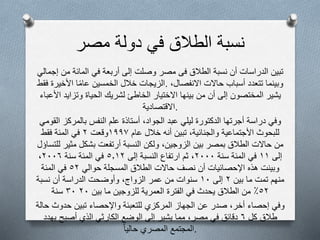 ‫مصر‬ ‫دولة‬ ‫في‬ ‫الطالق‬ ‫نسبة‬
‫تبين‬‫الدراسات‬‫أن‬‫نسبة‬‫الطالق‬‫فى‬‫مصر‬‫وصلت‬‫إلى‬‫أربعة‬‫في‬‫المائة‬‫من‬‫إجمالي‬
‫الزيجات‬‫خالل‬‫الخمسين‬‫ا‬‫عام‬‫األخيرة‬‫فقط‬ . ‫وبينما‬‫تتعدد‬‫أسباب‬‫حالت‬‫النفصال‬،
‫يشير‬‫المختصون‬‫إلى‬‫أن‬‫من‬‫بينها‬‫الختيار‬‫الخاطئ‬‫لشريك‬‫الحياة‬‫وتزايد‬‫األعباء‬
‫.القتصادية‬
‫وفي‬‫دراسة‬‫أجرتها‬‫الدكتورة‬‫ليلي‬‫عبد‬‫الجواد‬،‫أستاذة‬‫علم‬‫النفس‬‫بالمركز‬‫القومي‬
‫للبحوث‬‫األجتماعية‬‫والجنائية‬،‫تبين‬‫أنه‬‫خالل‬‫عام‬١٩٩٧‫وقعت‬٢‫في‬‫المئة‬‫فقط‬
‫من‬‫حالت‬‫الطالق‬‫بمصر‬‫بين‬‫الزوجين‬،‫ولكن‬‫النسبة‬‫أرتفعت‬‫بشكل‬‫مثير‬‫للتس‬‫اؤل‬
‫إلى‬١١‫في‬‫المئة‬‫سنة‬٢٠٠٠،‫ثم‬‫ارتفاع‬‫النسبة‬‫إلى‬٥.١٢‫في‬‫المئة‬‫سنة‬٢٠٠٦،
‫وبينت‬‫هذه‬‫اإلحصائيات‬‫أن‬‫نصف‬‫حالت‬‫الطالق‬‫المسجلة‬‫حوالي‬٥٢‫في‬‫المئة‬
‫منهم‬‫تمت‬‫ما‬‫بين‬٢‫إلى‬١٠‫سنوات‬‫من‬‫عمر‬‫الزواج‬،‫وأوضحت‬‫الدراسة‬‫أن‬‫نسبة‬
٥٢٪‫من‬‫الطالق‬‫يحدث‬‫في‬‫الفترة‬‫العمرية‬‫للزوجين‬‫ما‬‫بين‬٢٠٣٠‫سنة‬
‫وفي‬‫إحصاء‬‫أخر‬،‫صدر‬‫عن‬‫الجهاز‬‫المركزي‬‫للتعبئة‬‫واإلحصاء‬‫تبين‬‫حدوث‬‫حالة‬
‫طالق‬‫كل‬٦‫دقائق‬‫في‬‫مصر‬،‫مما‬‫يشير‬‫إلى‬‫الوضع‬‫الكارثي‬‫الذي‬‫أصبح‬‫يهدد‬
‫المجتمع‬‫المصري‬‫حاليا‬ .
 