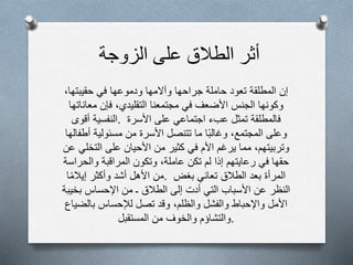 ‫أثر‬‫الطالق‬‫على‬‫الزوجة‬
‫إن‬‫المطلقة‬‫تعود‬‫حاملة‬‫جراحها‬‫وآلمها‬‫ودموعها‬‫في‬‫حقيبتها‬،
‫وكونها‬‫الجنس‬‫األضعف‬‫في‬‫مجتمعنا‬‫التقليدي‬،‫فإن‬‫معاناتها‬
‫النفسية‬‫أقوى‬ . ‫فالمطلقة‬‫تمثل‬‫عبء‬‫اجتماعي‬‫على‬‫األسرة‬
‫وعلى‬‫المجتمع‬،‫ا‬‫وغالب‬‫ما‬‫تتنصل‬‫األسرة‬‫من‬‫مسئولية‬‫أطفالها‬
‫وتربيتهم‬،‫مما‬‫يرغم‬‫األم‬‫في‬‫كثير‬‫من‬‫األحيان‬‫على‬‫التخلي‬‫عن‬
‫حقها‬‫في‬‫رعايتهم‬‫إذا‬‫لم‬‫تكن‬‫عاملة‬،‫وتكون‬‫المراقبة‬‫والحراسة‬
‫من‬‫األهل‬‫أشد‬‫وأكثر‬‫ا‬‫إيالم‬ . ‫المرأة‬‫بعد‬‫الطالق‬‫تعاني‬‫بغض‬
‫النظر‬‫عن‬‫األسباب‬‫التي‬‫أدت‬‫إلى‬‫الطالق‬‫ـ‬‫من‬‫اإلحساس‬‫بخيبة‬
‫األمل‬‫واإلحباط‬‫والفشل‬‫والظلم‬،‫وقد‬‫تصل‬‫لإلحساس‬‫بالضياع‬
‫والتشاؤم‬‫والخوف‬‫من‬‫المستقبل‬ .
 