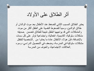 ‫أثر‬‫الطالق‬‫على‬‫األولد‬
‫يعتبر‬‫الطالق‬‫المسبب‬‫الثاني‬‫للضغط‬‫عند‬‫األطفال‬‫بعد‬‫موت‬‫الوالدان‬‫أ‬‫و‬
‫طالق‬‫الوالدين‬،‫وسببا‬‫للضغوط‬‫النفسية‬‫على‬‫الطفل‬‫أكثر‬‫من‬‫موت‬
‫.صديقه‬ ‫والمشكالت‬‫التي‬‫قد‬‫يواجهها‬‫الطفل‬‫نتيجة‬‫للطالق‬‫تتضمن‬
‫مشكالت‬‫سلوكية‬،‫أكاديمية‬،‫انفعالية‬،‫واجتماعية‬‫تؤثر‬‫على‬‫كل‬‫سمات‬
‫الشخصية‬‫للطفل‬ . ‫باإلضافة‬،‫فإن‬‫هؤلء‬‫األطفال‬‫عادة‬‫ما‬‫يعانوا‬‫من‬
‫مشكالت‬‫سلوكية‬‫في‬‫المدرسة‬،‫وضعف‬‫في‬‫التحصيل‬‫الدراسي‬،‫وسوء‬
‫العالقات‬‫الجتماعية‬،‫والخوف‬‫من‬‫المدرسة‬ .
 