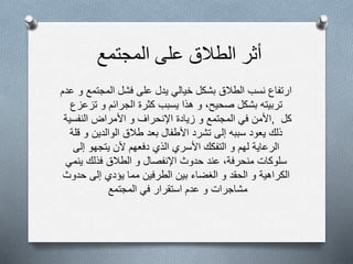 ‫أثر‬‫الطالق‬‫على‬‫المجتمع‬
‫ع‬ ‫و‬ ‫المجتمع‬ ‫فشل‬ ‫على‬ ‫يدل‬ ‫خيالي‬ ‫بشكل‬ ‫الطالق‬ ‫نسب‬ ‫ارتفاع‬‫دم‬
‫يسبب‬ ‫هذا‬ ‫و‬ ،‫صحيح‬ ‫بشكل‬ ‫تربيته‬‫كثرة‬‫الجرائم‬‫و‬‫تزعزع‬
‫األمن‬‫في‬‫المجتمع‬‫و‬‫زيادة‬‫اإلنحراف‬‫و‬‫األمراض‬‫النفسية‬ , ‫كل‬
‫ذلك‬‫يعود‬‫سببه‬‫إلى‬‫تشرد‬‫األطفال‬‫بعد‬‫طالق‬‫الوالدين‬‫و‬‫قلة‬
‫الرعاية‬‫لهم‬‫و‬‫التفكك‬‫األسري‬‫الذي‬‫دفعهم‬‫ألن‬‫يتجهو‬‫إلى‬
‫سلوكات‬‫منحرفة‬،‫عند‬‫حدوث‬‫اإلنفصال‬‫و‬‫الطالق‬‫فذلك‬‫ينمي‬
‫الكراهية‬‫و‬‫الحقد‬‫و‬‫الغضاء‬‫بين‬‫الطرفين‬‫مما‬‫يؤدي‬‫إلى‬‫حدوث‬
‫مشاجرات‬‫و‬‫عدم‬‫استقرار‬‫في‬‫المجتمع‬
 