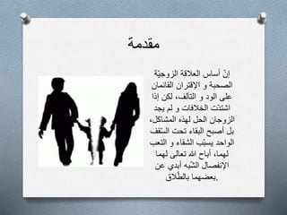 ‫مقدمة‬
‫إن‬‫أساس‬‫العالقة‬‫ة‬‫الزوجي‬
‫الصحبة‬‫و‬‫اإلقتران‬‫القائمان‬
‫على‬‫الود‬‫و‬‫التآلف‬،‫لكن‬‫إذا‬
‫ت‬‫اشتد‬‫الخالفات‬‫و‬‫لم‬‫يجد‬
‫الزوجان‬‫الحل‬‫لهذه‬‫المشاكل‬،
‫بل‬‫أصبح‬‫البقاء‬‫تحت‬‫ق‬‫الس‬‫ف‬
‫الواحد‬‫ب‬‫يسب‬‫الشقاء‬‫و‬‫التعب‬
‫لهما‬،‫أباح‬‫هللا‬‫تعالى‬‫لهما‬
‫اإلنفصال‬‫به‬‫الش‬‫أبدي‬‫عن‬
‫بعضهما‬‫الق‬‫بالط‬ .
 