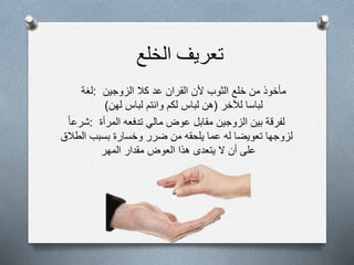 ‫تعريف‬‫الخلع‬
‫:لغة‬ ‫مأخوذ‬‫من‬‫خلع‬‫الثوب‬‫ألن‬‫القران‬‫عد‬‫كال‬‫الزوجين‬
‫لباسا‬‫لآلخر‬(‫هن‬‫لباس‬‫لكم‬‫وانتم‬‫لباس‬‫لهن‬)
‫:شرعا‬ ‫لفرقة‬‫بين‬‫الزوجين‬‫مقابل‬‫عوض‬‫مالي‬‫تدفعه‬‫المرأة‬
‫لزوجها‬‫تعويضا‬‫له‬‫عما‬‫يلحقه‬‫من‬‫ضرر‬‫وخسارة‬‫بسبب‬‫الطالق‬
‫على‬‫أن‬‫ل‬‫يتعدى‬‫هذا‬‫العوض‬‫مقدار‬‫المهر‬
 