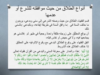 ‫أنواع‬‫الطالق‬‫من‬‫حيث‬‫موافقته‬‫للشرع‬‫أو‬
‫عدمها‬
‫قسم‬‫الفقهاء‬‫الطالق‬‫من‬‫حيث‬‫وصفه‬‫الشرعي‬‫إلى‬‫سني‬‫وبدعي‬،‫يريدون‬
‫:بالسني‬ ‫ما‬‫وافق‬‫السنة‬‫في‬‫طريقة‬‫إيقاعه‬،‫وبالبدعي‬ : ‫ما‬‫خالف‬‫السنة‬‫في‬
‫ذلك‬
‫فالسني‬‫هو‬ : ‫أن‬‫يوقع‬‫ق‬ِ‫المطل‬‫على‬‫زوجته‬‫طلقة‬‫واحدة‬‫رجعية‬‫في‬‫طهر‬‫ل‬‫م‬
‫يجامعها‬‫فيه‬،‫ول‬‫في‬‫حيض‬‫أو‬‫نفاس‬‫قبله‬،
‫اتفق‬‫الفقهاء‬‫على‬‫وقوع‬‫الطالق‬‫البدعي‬‫مع‬‫وقوع‬‫اإلثم‬‫فيه‬‫على‬‫المطلق‬
‫الشروط‬ ‫هذه‬ ‫الطالق‬ ‫خالف‬ ‫إذا‬
‫هذا‬،‫والمدار‬‫على‬‫معرفة‬‫السني‬‫والبدعي‬‫من‬‫القرآن‬‫فقوله‬‫تعالى‬ : (‫ا‬َ‫ي‬‫ا‬َ‫ه‬ُّ‫ي‬َ‫أ‬
ُّ‫ي‬ِ‫ب‬َّ‫ن‬‫ال‬‫ا‬َ‫ذ‬ِ‫إ‬‫م‬‫ت‬ْ‫ق‬َّ‫ل‬َ‫ط‬َ‫ء‬‫ا‬َ‫س‬ِ‫الن‬َّ‫ن‬‫وه‬‫ق‬ِ‫ل‬َ‫ط‬َ‫ف‬ِ‫ل‬َّ‫ن‬ِ‫ه‬ِ‫ت‬َّ‫د‬ِ‫ع‬‫وا‬‫ص‬ْ‫ح‬َ‫أ‬ َ‫و‬َ‫ة‬َّ‫د‬ِ‫ع‬ْ‫ال‬‫ق‬َّ‫ت‬‫ا‬ َ‫و‬‫وا‬َ َّ‫اّلل‬ْ‫م‬‫َّك‬‫ب‬ َ‫ر‬‫ل‬
َّ‫ن‬‫وه‬‫ج‬ ِ‫ر‬ْ‫خ‬‫ت‬ْ‫ن‬ِ‫م‬َّ‫ن‬ِ‫ه‬ِ‫ت‬‫و‬‫ي‬‫ب‬‫ل‬ َ‫و‬َ‫ن‬ْ‫ج‬‫ر‬ْ‫خ‬َ‫ي‬‫ل‬ِ‫إ‬ْ‫ن‬َ‫أ‬َ‫ين‬ِ‫ت‬ْ‫أ‬َ‫ي‬‫ة‬َ‫ش‬ ِ‫اح‬َ‫ف‬ِ‫ب‬‫َة‬‫ن‬ِ‫ي‬َ‫ب‬‫م‬َ‫و‬َ‫ك‬ْ‫ل‬ِ‫ت‬‫ود‬‫د‬‫ح‬
ِ َّ‫اّلل‬ْ‫ن‬َ‫م‬ َ‫و‬َّ‫د‬َ‫ع‬َ‫ت‬َ‫ي‬َ‫د‬‫و‬‫د‬‫ح‬ِ َّ‫اّلل‬ْ‫د‬َ‫ق‬َ‫ف‬َ‫م‬َ‫ل‬َ‫ظ‬‫ه‬َ‫س‬ْ‫ف‬َ‫ن‬‫ل‬‫ي‬ ِ‫ر‬ْ‫د‬َ‫ت‬َّ‫ل‬َ‫ع‬َ‫ل‬َ َّ‫اّلل‬‫ث‬ِ‫د‬ْ‫ح‬‫ي‬َ‫د‬ْ‫ع‬َ‫ب‬َ‫ك‬ِ‫ل‬َ‫ذ‬
‫را‬ْ‫م‬َ‫أ‬()‫الطالق‬ :1)
 