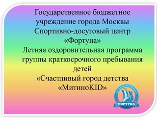 Государственное бюджетное
учреждение города Москвы
Спортивно-досуговый центр
«Фортуна»
Летняя оздоровительная программа
группы краткосрочного пребывания
детей
«Счастливый город детства
«МитиноKID»
 