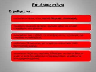 κατανοήσουν όρους όπως υγιεινή διατροφή, υποσιτισμός.
γνωρίσουν γεωργικές εργασίες, εργαλεία καθώς και συναφή
επαγγέλματα που χάνονται.
αντιληφθούν πώς η εξέλιξη της επιστήμης και της τεχνολογίας έχει
επηρεάσει τις καλλιέργειες.
Επιμέρους στόχοι
Οι μαθητές να ...
υιοθετήσουν θετική στάση για τα λιγότερο «ελκυστικά» αλλά
θρεπτικότερα τρόφιμα.
αποκτήσουν δεξιότητες ακρόασης & διαλόγου, να είναι σε θέση να
μιλούν γι’ αυτά που μαθαίνουν ή παρακολουθούν, να μάθουν να
συνεργάζονται αρμονικά.
 