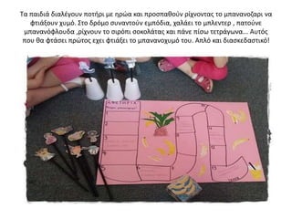 Τα παιδιά διαλέγουν ποτήρι με ηρώα και προσπαθούν ρίχνοντας το μπανανοζαρι να
φτιάξουν χυμό. Στο δρόμο συναντούν εμπόδια, χαλάει το μπλεντερ , πατούνε
μπανανόφλουδα ,ρίχνουν το σιρόπι σοκολάτας και πάνε πίσω τετράγωνα... Αυτός
που θα φτάσει πρώτος εχει φτιάξει το μπανανοχυμό του. Απλό και διασκεδαστικό!
 