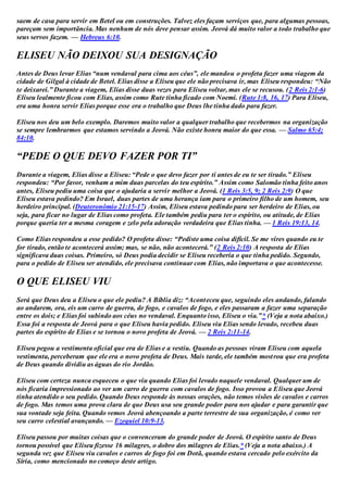 saem de casa para servir em Betel ou em construções. Talvez eles façam serviços que, para algumas pessoas,
pareçam sem importância. Mas nenhum de nós deve pensar assim. Jeová dá muito valor a todo trabalho que
seus servos fazem. — Hebreus 6:10.
ELISEU NÃO DEIXOU SUA DESIGNAÇÃO
Antes de Deus levar Elias “num vendaval para cima aos céus”, ele mandou o profeta fazer uma viagem da
cidade de Gilgal à cidade de Betel. Elias disse a Eliseu que ele não precisava ir, mas Eliseu respondeu: “Não
te deixarei.” Durante a viagem, Elias disse duas vezes para Eliseu voltar, mas ele se recusou. (2 Reis 2:1-6)
Eliseu lealmente ficou com Elias, assim como Rute tinha ficado com Noemi. (Rute 1:8, 16, 17) Para Eliseu,
era uma honra servir Elias porque esse era o trabalho que Deus lhe tinha dado para fazer.
Eliseu nos deu um belo exemplo. Daremos muito valor a qualquer trabalho que recebermos na organização
se sempre lembrarmos que estamos servindo a Jeová. Não existe honra maior do que essa. — Salmo 65:4;
84:10.
“PEDE O QUE DEVO FAZER POR TI”
Durante a viagem, Elias disse a Eliseu: “Pede o que devo fazer por ti antes de eu te ser tirado.” Eliseu
respondeu: “Por favor, venham a mim duas parcelas do teu espírito.” Assim como Salomão tinha feito anos
antes, Eliseu pediu uma coisa que o ajudaria a servir melhor a Jeová. (1 Reis 3:5, 9; 2 Reis 2:9) O que
Eliseu estava pedindo? Em Israel, duas partes de uma herança iam para o primeiro filho de um homem, seu
herdeiro principal. (Deuteronômio 21:15-17) Assim, Eliseu estava pedindo para ser herdeiro de Elias, ou
seja, para ficar no lugar de Elias como profeta. Ele também pediu para ter o espírito, ou atitude, de Elias
porque queria ter a mesma coragem e zelo pela adoração verdadeira que Elias tinha. — 1 Reis 19:13, 14.
Como Elias respondeu a esse pedido? O profeta disse: “Pediste uma coisa difícil. Se me vires quando eu te
for tirado, então te acontecerá assim; mas, se não, não acontecerá.” (2 Reis 2:10) A resposta de Elias
significava duas coisas. Primeiro, só Deus podia decidir se Eliseu receberia o que tinha pedido. Segundo,
para o pedido de Eliseu ser atendido, ele precisava continuar com Elias, não importava o que acontecesse.
O QUE ELISEU VIU
Será que Deus deu a Eliseu o que ele pediu? A Bíblia diz: “Aconteceu que, seguindo eles andando, falando
ao andarem, ora, eis um carro de guerra, de fogo, e cavalos de fogo, e eles passaram a fazer uma separação
entre os dois; e Elias foi subindo aos céus no vendaval. Enquanto isso, Eliseu o via.”* (Veja a nota abaixo.)
Essa foi a resposta de Jeová para o que Eliseu havia pedido. Eliseu viu Elias sendo levado, recebeu duas
partes do espírito de Elias e se tornou o novo profeta de Jeová. — 2 Reis 2:11-14.
Eliseu pegou a vestimenta oficial que era de Elias e a vestiu. Quando as pessoas viram Eliseu com aquela
vestimenta, perceberam que ele era o novo profeta de Deus. Mais tarde, ele também mostrou que era profeta
de Deus quando dividiu as águas do rio Jordão.
Eliseu com certeza nunca esqueceu o que viu quando Elias foi levado naquele vendaval. Qualquer um de
nós ficaria impressionado ao ver um carro de guerra com cavalos de fogo. Isso provou a Eliseu que Jeová
tinha atendido o seu pedido. Quando Deus responde às nossas orações, não temos visões de cavalos e carros
de fogo. Mas temos uma prova clara de que Deus usa seu grande poder para nos ajudar e para garantir que
sua vontade seja feita. Quando vemos Jeová abençoando a parte terrestre de sua organização, é como ver
seu carro celestial avançando. — Ezequiel 10:9-13.
Eliseu passou por muitas coisas que o convenceram do grande poder de Jeová. O espírito santo de Deus
tornou possível que Eliseu fizesse 16 milagres, o dobro dos milagres de Elias.* (Veja a nota abaixo.) A
segunda vez que Eliseu viu cavalos e carros de fogo foi em Dotã, quando estava cercado pelo exército da
Síria, como mencionado no começo deste artigo.
 