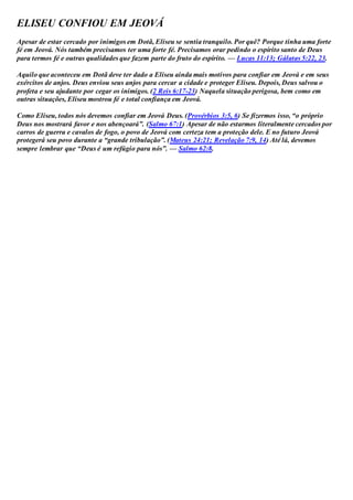 ELISEU CONFIOU EM JEOVÁ
Apesar de estar cercado por inimigos em Dotã, Eliseu se sentia tranquilo. Por quê? Porque tinha uma forte
fé em Jeová. Nós também precisamos ter uma forte fé. Precisamos orar pedindo o espírito santo de Deus
para termos fé e outras qualidades que fazem parte do fruto do espírito. — Lucas 11:13; Gálatas 5:22, 23.
Aquilo que aconteceu em Dotã deve ter dado a Eliseu ainda mais motivos para confiar em Jeová e em seus
exércitos de anjos. Deus enviou seus anjos para cercar a cidade e proteger Eliseu. Depois, Deus salvou o
profeta e seu ajudante por cegar os inimigos. (2 Reis 6:17-23) Naquela situação perigosa, bem como em
outras situações, Eliseu mostrou fé e total confiança em Jeová.
Como Eliseu, todos nós devemos confiar em Jeová Deus. (Provérbios 3:5, 6) Se fizermos isso, “o próprio
Deus nos mostrará favor e nos abençoará”. (Salmo 67:1) Apesar de não estarmos literalmente cercados por
carros de guerra e cavalos de fogo, o povo de Jeová com certeza tem a proteção dele. E no futuro Jeová
protegerá seu povo durante a “grande tribulação”. (Mateus 24:21; Revelação 7:9, 14) Até lá, devemos
sempre lembrar que “Deus é um refúgio para nós”. — Salmo 62:8.
 