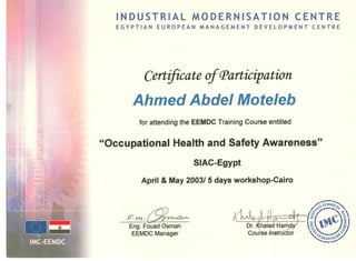 INDUSTRIAL MODERNISATION CENTRE
EGYPTIAN EUROPEAN MANAGEMENT DEVELOPMENT CENTRE
Certificateof CParticipation
Ahmed Abdel Moteleb
for attending the EEMDC Training Course entitled
"Occupational Health and Safety Awareness"
SIAC-Egypt
April & May 2003/ 5 days workshop-Cairo
F-rn.~
Eng. Fouad Osman
EEMDCManager
 