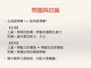 問題與討論
❖ 主流經濟學 v.s. 批判經濟學？
❖ 【主流】  
⼯工資 = 勞務的對價 = 勞動的邊際⽣生產⼒力 
利潤 = 資本家的努⼒力、天才
❖ 【批判】 
⼯工資 = 勞動⼒力的價值 ≠ 勞動的全部價值 
利潤 = 無償佔有的剩餘勞動
❖ 提升競爭⼒力是陷阱，分配才是關鍵。
 