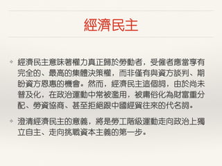 經濟民主
❖ 經濟民主意味著權⼒力真正歸於勞動者，受僱者應當享有
完全的、最⾼高的集體決策權，⽽而⾮非僅有與資⽅方談判、期
盼資⽅方恩惠的機會。然⽽而，經濟民主這個詞，由於尚未
普及化，在政治運動中常被濫⽤用，被庸俗化為財富重分
配、勞資協商、甚⾄至拒絕跟中國經貿往來的代名詞。
❖ 澄清經濟民主的意義，將是勞⼯工階級運動⾛走向政治上獨
⽴立⾃自主、⾛走向挑戰資本主義的第⼀一步。
 