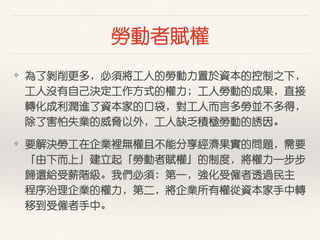 勞動者賦權
❖ 為了剝削更多，必須將⼯工⼈人的勞動⼒力置於資本的控制之下，
⼯工⼈人沒有⾃自⼰己決定⼯工作⽅方式的權⼒力；⼯工⼈人勞動的成果，直接
轉化成利潤進了資本家的⼝口袋，對⼯工⼈人⽽而⾔言多勞並不多得，
除了害怕失業的威脅以外，⼯工⼈人缺乏積極勞動的誘因。
❖ 要解決勞⼯工在企業裡無權且不能分享經濟果實的問題，需要
「由下⽽而上」建⽴立起「勞動者賦權」的制度，將權⼒力⼀一步步
歸還給受薪階級。我們必須：第⼀一，強化受僱者透過民主
程序治理企業的權⼒力，第⼆二，將企業所有權從資本家⼿手中轉
移到受僱者⼿手中。
 