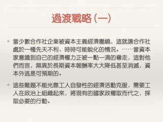 過渡戰略 (⼀一)
❖ 當少數合作社企業被資本主義經濟圍繞，這就讓合作社
處於⼀一種先天不利、時時可能蛻化的情況。⋯⋯當資本
家意識到⾃自⼰己的經濟權⼒力正被⼀一點⼀一滴的奪⾛走，這對他
們⽽而⾔言，無異於⾧長期資本報酬率⼤大⼤大降低甚⾄至消滅，資
本外逃是可預期的。
❖ 這些難題不能光靠⼯工⼈人⾃自發性的經濟活動克服，需要⼯工
⼈人在政治上組織起來，將現有的國家政權取⽽而代之，採
取必要的⾏行動。
 
