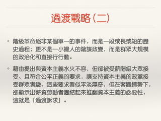過渡戰略 (⼆二)
❖ 階級⾰革命絕⾮非某個單⼀一的事件，⽽而是⼀一段或⾧長或短的歷
史過程；更不是⼀一⼩小撮⼈人的陰謀政變，⽽而是群眾⼤大規模
的政治化和直接⾏行⾏行動。
❖ 藉由提出與資本主義⽔水⽕火不容，但卻被受薪階級⼤大眾接
受、且符合公平正義的要求，讓⽀支持資本主義的政黨接
受群眾考驗。這些要求看似平淡無奇，但在客觀情勢下，
卻顯⽰示出薪資勞動者團結起來推翻資本主義的必要性，
這就是「過渡訴求」。
 