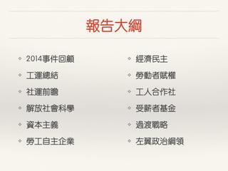 報告⼤大綱
❖ 2014事件回顧
❖ ⼯工運總結
❖ 社運前瞻
❖ 解放社會科學
❖ 資本主義
❖ 勞⼯工⾃自主企業
❖ 經濟民主
❖ 勞動者賦權
❖ ⼯工⼈人合作社
❖ 受薪者基⾦金
❖ 過渡戰略
❖ 左翼政治綱領
 