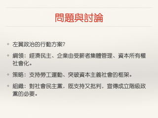 問題與討論
❖ 左翼政治的⾏行動⽅方案？
❖ 綱領：經濟民主、企業由受薪者集體管理、資本所有權
社會化。
❖ 策略：⽀支持勞⼯工運動、突破資本主義社會的框架。
❖ 組織：對社會民主黨，既⽀支持⼜又批判，宣傳成⽴立階級政
黨的必要。
 